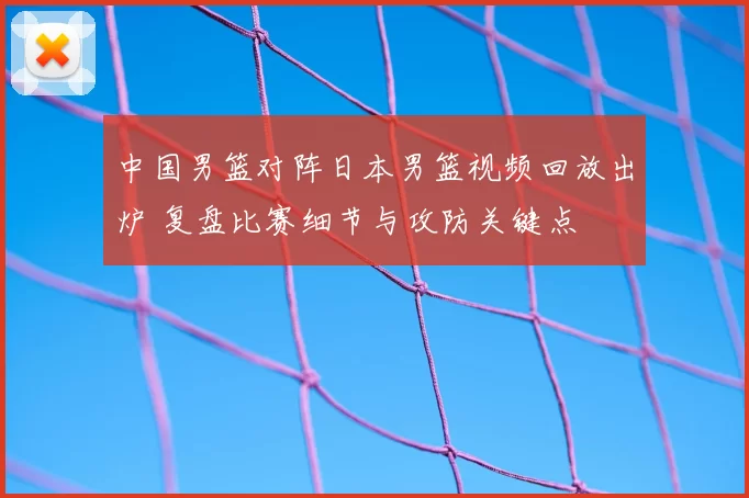 中国男篮对阵日本男篮视频回放出炉 复盘比赛细节与攻防关键点