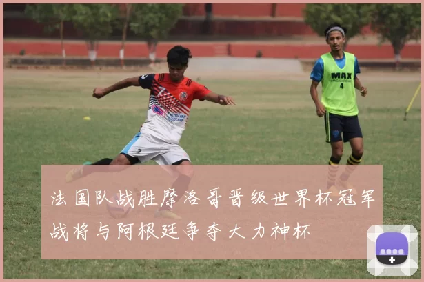 法国队战胜摩洛哥晋级世界杯冠军战将与阿根廷争夺大力神杯
