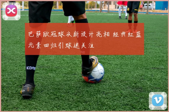 巴萨欧冠球衣新设计亮相 经典红蓝元素回归引球迷关注