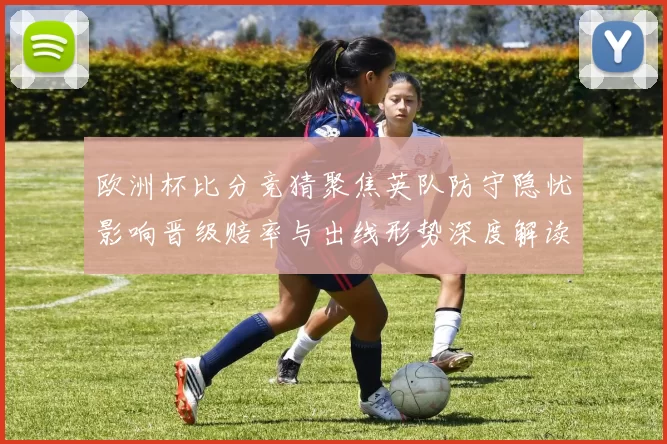 欧洲杯比分竞猜聚焦英队防守隐忧影响晋级赔率与出线形势深度解读