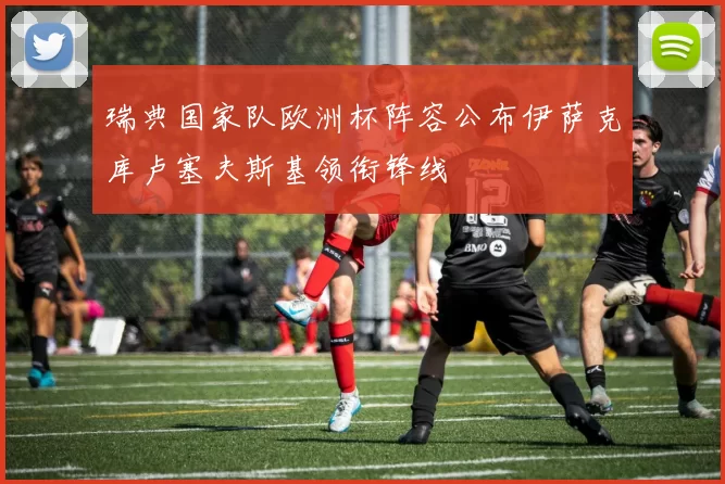 瑞典国家队欧洲杯阵容公布伊萨克库卢塞夫斯基领衔锋线