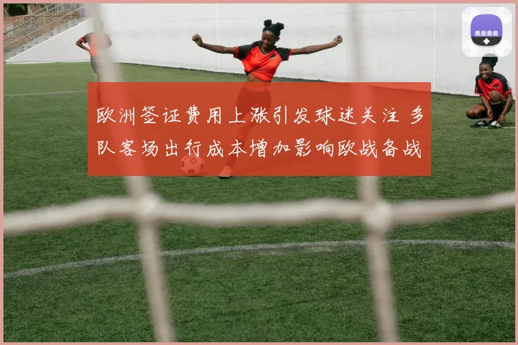 欧洲签证费用上涨引发球迷关注 多队客场出行成本增加影响欧战备战