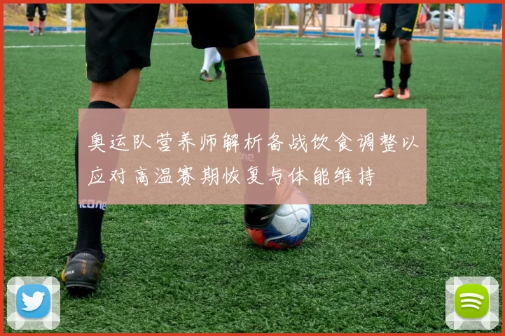 奥运队营养师解析备战饮食调整以应对高温赛期恢复与体能维持
