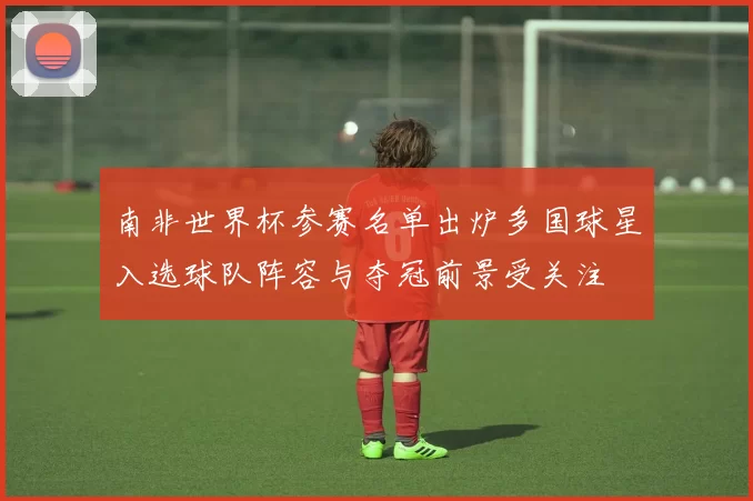 南非世界杯参赛名单出炉多国球星入选球队阵容与夺冠前景受关注