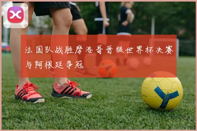 法国队战胜摩洛哥晋级世界杯决赛与阿根廷争冠