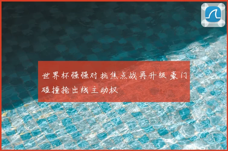 世界杯强强对抗焦点战再升级 豪门碰撞抢出线主动权