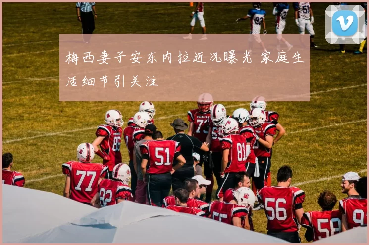 梅西妻子安东内拉近况曝光 家庭生活细节引关注