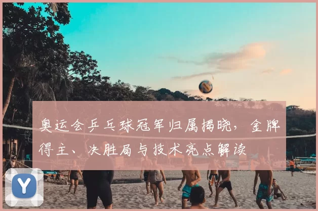 奥运会乒乓球冠军归属揭晓,金牌得主、决胜局与技术亮点解读