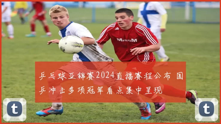 乒乓球亚锦赛2024直播赛程公布 国乒冲击多项冠军看点集中呈现