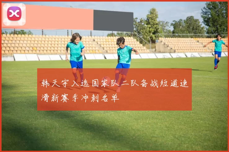 韩天宇入选国家队二队备战短道速滑新赛季冲刺名单