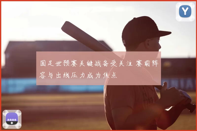 国足世预赛关键战备受关注 赛前阵容与出线压力成为焦点