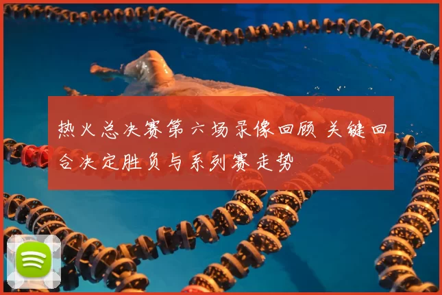 热火总决赛第六场录像回顾 关键回合决定胜负与系列赛走势