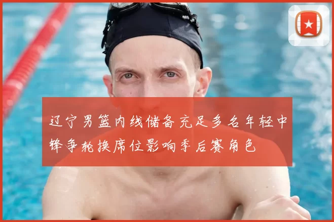 辽宁男篮内线储备充足多名年轻中锋争轮换席位影响季后赛角色