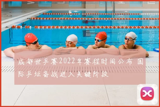 成都世乒赛2022年赛程时间公布 国际乒坛备战进入关键阶段