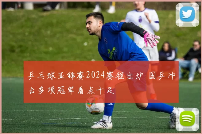 乒乓球亚锦赛2024赛程出炉 国乒冲击多项冠军看点十足