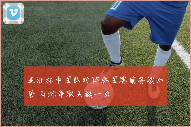 亚洲杯中国队对阵韩国赛前备战加紧 目标争取关键一分