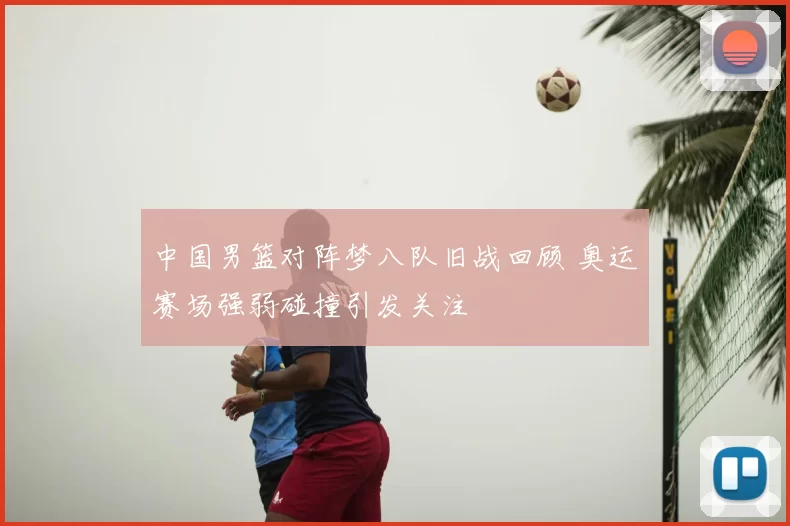 中国男篮对阵梦八队旧战回顾 奥运赛场强弱碰撞引发关注