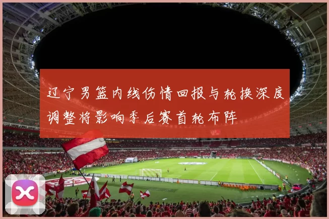 辽宁男篮内线伤情回报与轮换深度调整将影响季后赛首轮布阵