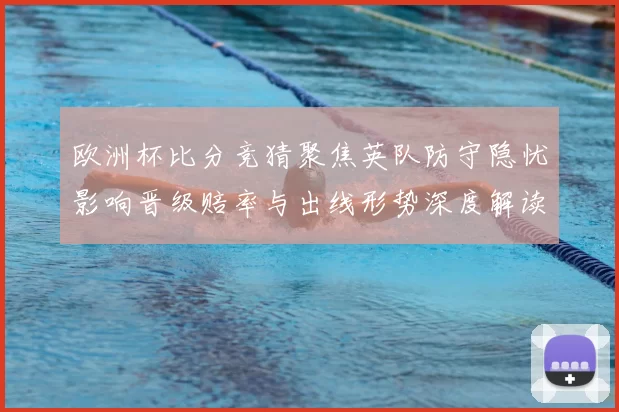 欧洲杯比分竞猜聚焦英队防守隐忧影响晋级赔率与出线形势深度解读