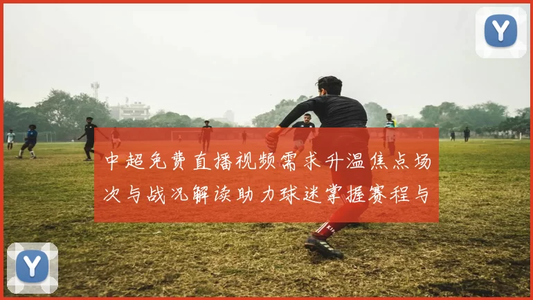 中超免费直播视频需求升温焦点场次与战况解读助力球迷掌握赛程与看点
