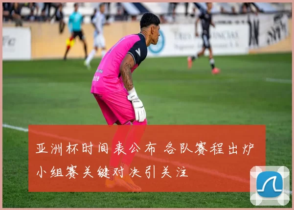 亚洲杯时间表公布 各队赛程出炉 小组赛关键对决引关注