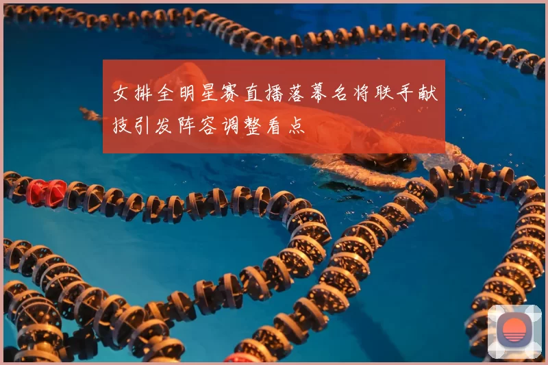 女排全明星赛直播落幕名将联手献技引发阵容调整看点