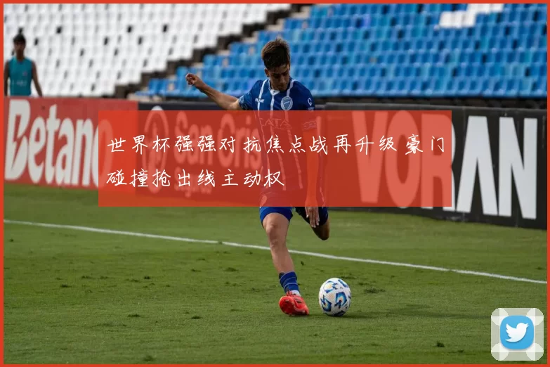 世界杯强强对抗焦点战再升级 豪门碰撞抢出线主动权