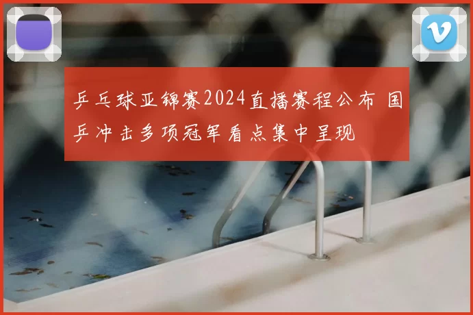 乒乓球亚锦赛2024直播赛程公布 国乒冲击多项冠军看点集中呈现