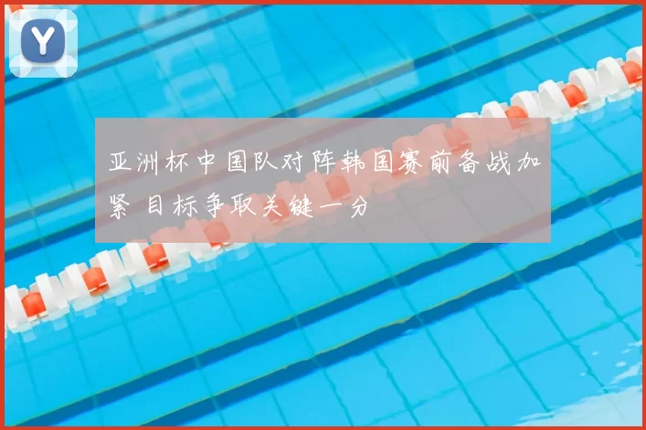 亚洲杯中国队对阵韩国赛前备战加紧 目标争取关键一分