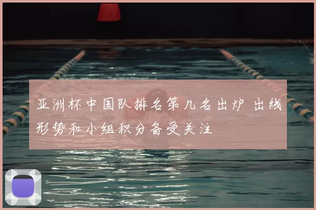 亚洲杯中国队排名第几名出炉 出线形势和小组积分备受关注