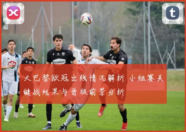 大巴黎欧冠出线情况解析 小组赛关键战结果与晋级前景分析