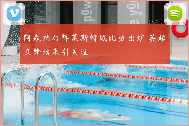 阿森纳对阵莱斯特城比分出炉 英超交锋结果引关注