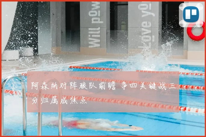 阿森纳对阵狼队前瞻 争四关键战三分归属成焦点