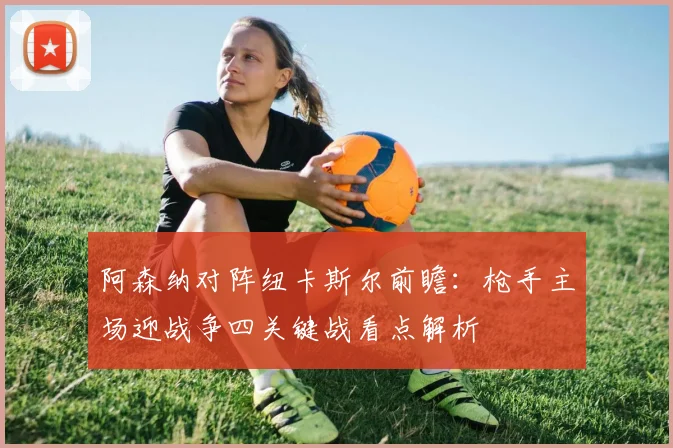 阿森纳对阵纽卡斯尔前瞻：枪手主场迎战争四关键战看点解析