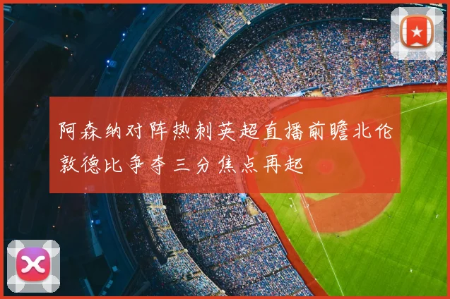 阿森纳对阵热刺英超直播前瞻北伦敦德比争夺三分焦点再起