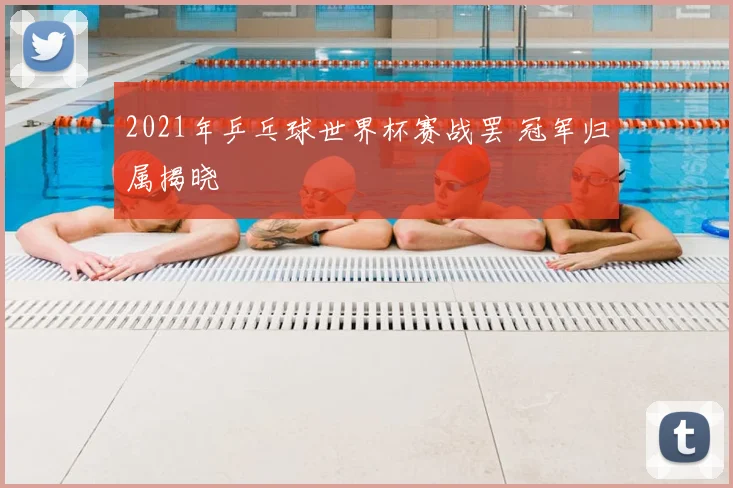 2021年乒乓球世界杯赛战罢 冠军归属揭晓