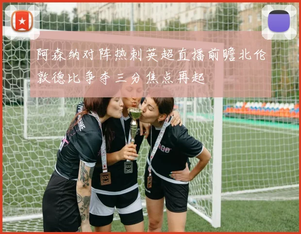 阿森纳对阵热刺英超直播前瞻北伦敦德比争夺三分焦点再起