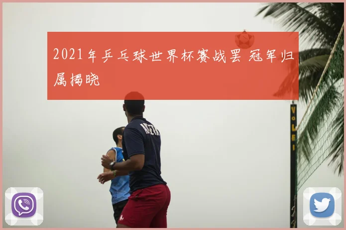2021年乒乓球世界杯赛战罢 冠军归属揭晓