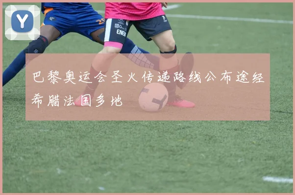 巴黎奥运会圣火传递路线公布途经希腊法国多地
